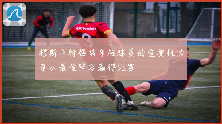 穆斯卡特强调年轻球员的重要性力争以最佳阵容赢得比赛