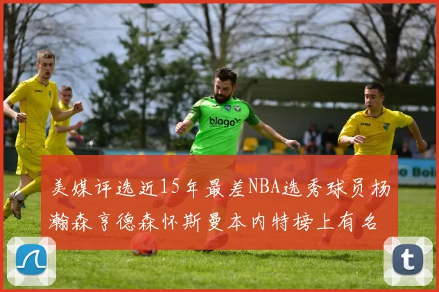 美媒评选近15年最差NBA选秀球员杨瀚森亨德森怀斯曼本内特榜上有名