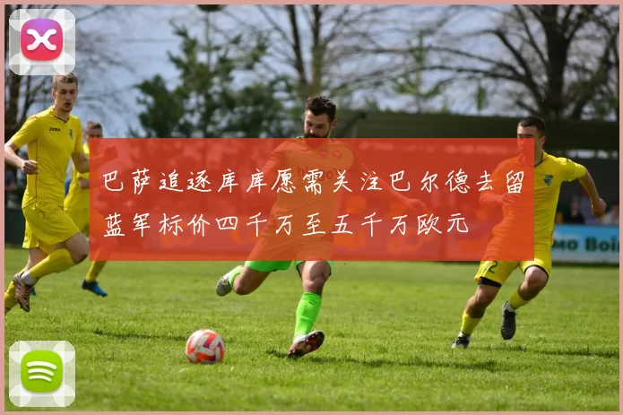 巴萨追逐库库愿需关注巴尔德去留蓝军标价四千万至五千万欧元
